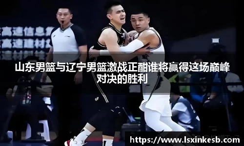 山东男篮与辽宁男篮激战正酣谁将赢得这场巅峰对决的胜利