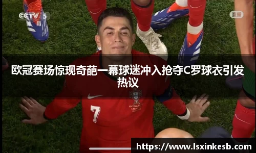 欧冠赛场惊现奇葩一幕球迷冲入抢夺C罗球衣引发热议